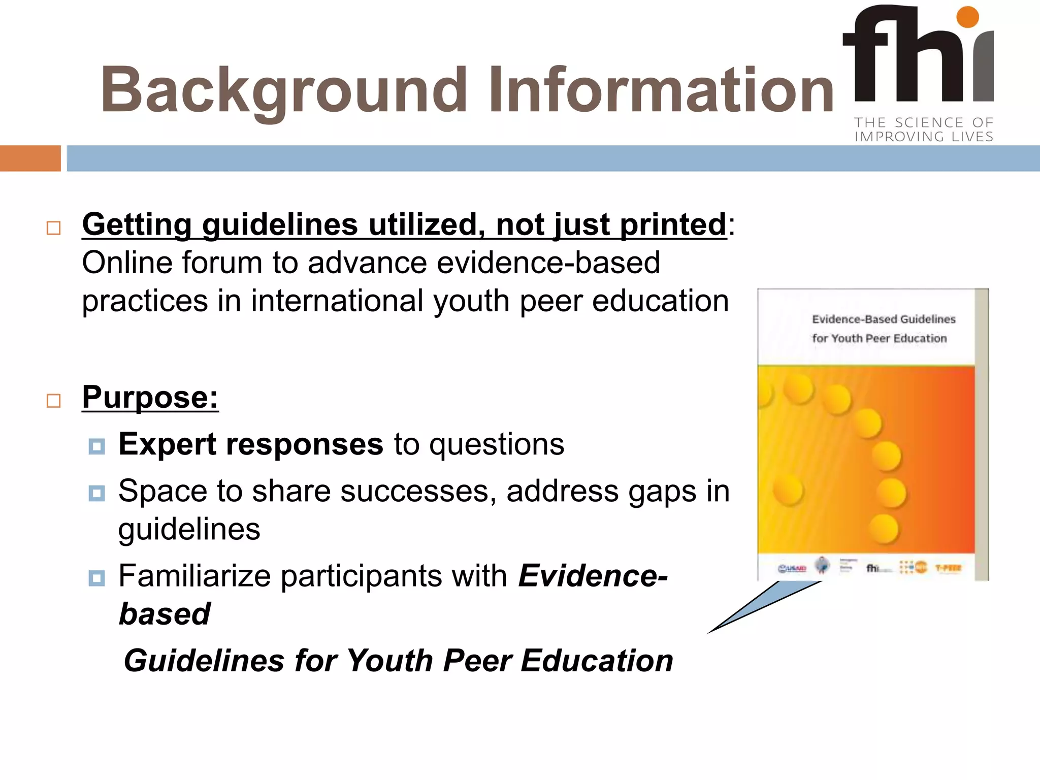 Background InformationGetting guidelines utilized, not just printed: Online forum to advance evidence-based practices in international youth peer educationPurpose:Expert responses to questions Space to share successes, address gaps in guidelinesFamiliarize participants with Evidence-based     Guidelines for Youth Peer Education