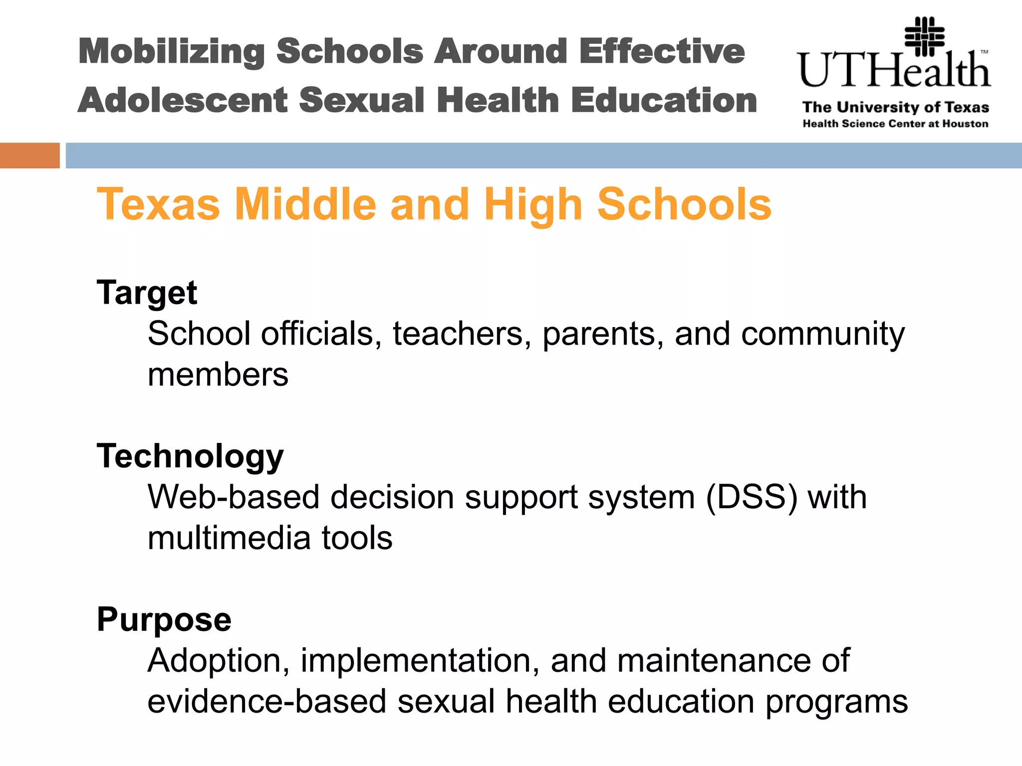 Mobilizing Schools Around Effective Adolescent Sexual Health EducationTexas Middle and High SchoolsTargetSchool officials, teachers, parents, and community membersTechnologyWeb-based decision support system (DSS) with multimedia toolsPurposeAdoption, implementation, and maintenance of evidence-based sexual health education programs