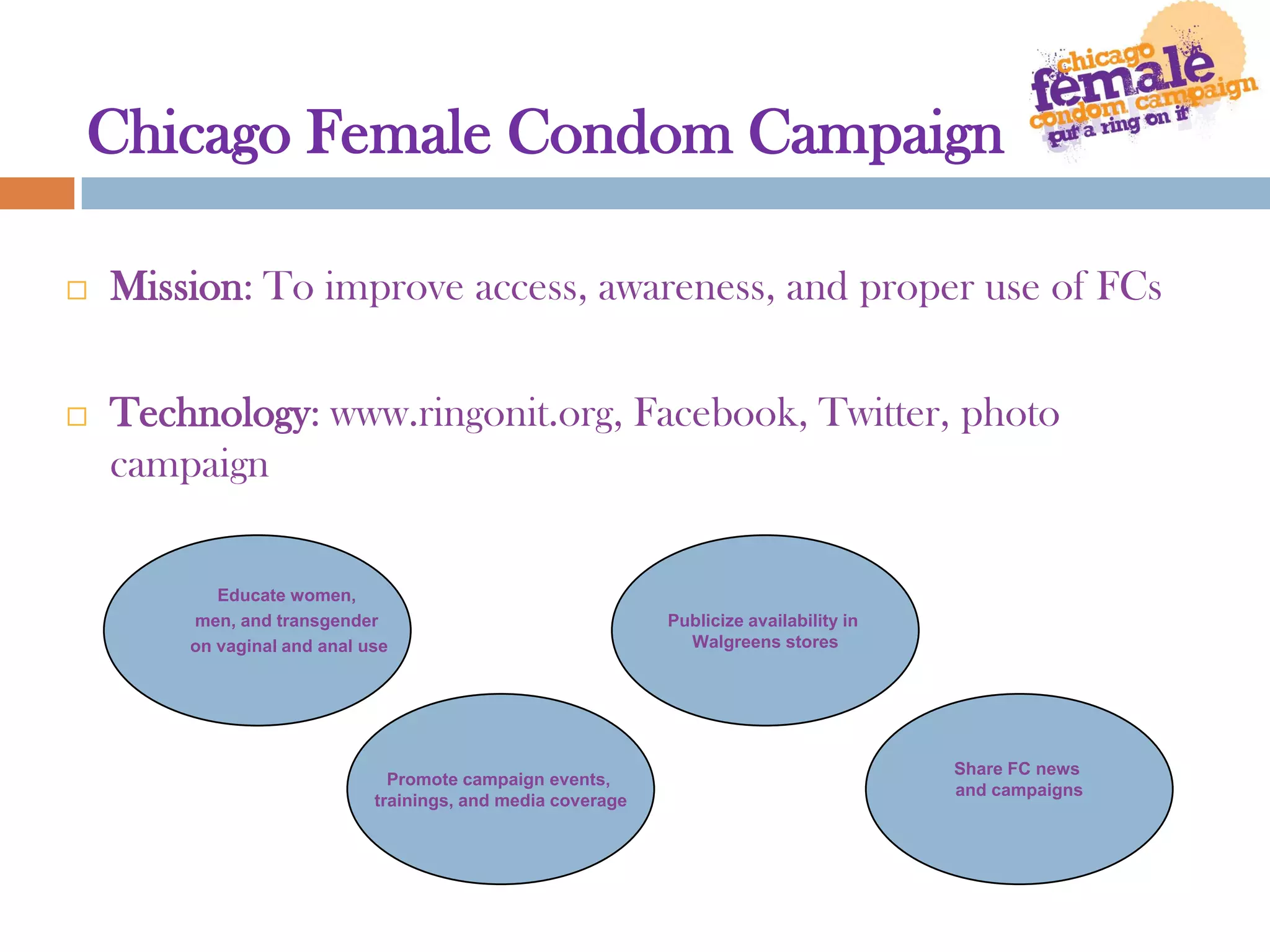 Chicago Female Condom CampaignMission: To improve access, awareness, and proper use of FCsTechnology: www.ringonit.org, Facebook, Twitter, photo campaignEducate women, men, and transgender on vaginal and anal usePublicize availability in Walgreens storesPromote campaign events, trainings, and media coverageShare FC news and campaigns