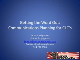 Getting the Word Out:
Communications Planning for CLC’s
               Jackson Wightman
              Proper Propaganda
        jackson@jacksonwightman.com
          Twitter: @jacksonwightman
                  514 227 3505
 