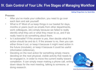 Process After you’ve made your collection, you need to go over each item and ask yourself: What is it? Most of us keep things in our basket for days, months or years (such as emails from other departments, work colleagues, etc) simply because we failed to really identify what they are or what they mean to us, and if we really need to do something about them.  Is it actionable? If the answer is yes, then decide what the action should be and do it. If the answer is no, then you can either throw it out, or keep it because it might need action in the future (incubate), or keep it because it could be useful information (reference).  Deciding on the next action for something simply means deciding on the next physical, visible activity that needs to be engaged in, in order to move the current reality toward completion. It can simply mean making a phone call, writing down ideas for the next meeting, talking to someone, or doing research.   IV. Gain Control of Your Life: Five Stages of Managing Workflow 