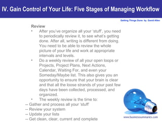 Review After you’ve organize all your ‘stuff’, you need to periodically review it, to see what’s getting done. After all, writing is different from doing. You need to be able to review the whole picture of your life and work at appropriate intervals and levels.  Do a weekly review of all your open loops or Projects, Project Plans, Next Actions, Calendar, Waiting For, and even your Someday/Maybe list. This also gives you an opportunity to ensure that your brain is clear and that all the loose strands of your past few days have been collected, processed, and organized.  The weekly review is the time to: -- Gather and process all your ‘stuff’ -- Review your system -- Update your lists -- Get clean, clear, current and complete IV. Gain Control of Your Life: Five Stages of Managing Workflow 