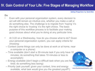 Do Even with your personal organization system, every decision to act will still remain an intuitive one, whether you make a call or do something else. The challenge is to migrate from ‘hoping’ it’s the right choice to ‘trusting’ it’s the right choice. The basic purpose of this workflow process is to facilitate your making good choices about what you’re doing at any particular time. At 3:22 on a Wednesday, how do you choose what to do? Given your personal organization system, you can apply criteria for choosing: -- Context (some things can only be done at work or at home, near a computer or a phone) -- Time available (don’t start a 30-minute task if you only have 10 minutes; do something that takes 10 minutes or less to accomplish) -- Energy available (don’t begin a difficult task when you are feeling tired; do something less taxing) -- Priority (ask yourself; given your context, time and energy available, what task would give you the greatest payoff?) IV. Gain Control of Your Life: Five Stages of Managing Workflow 