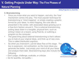 3. Brainstorming Once you know what you want to happen, and why, the ‘how’ mechanism comes into play. The most popular technique for brainstorming is “mind mapping”, or simply creating a graphic format for your ideas. In mind mapping, the core idea is presented in the center, with associated ideas growing out in a free-form fashion around it. This is external brainstorming, putting ideas down in a tangible, physical form, such as writing it down on a board, using Post-its, or outlining a program on the computer.  The great thing about external brainstorming is that it allows you to look at your original ideas, and think up of new ones. This is called distributed cognition.  So when you brainstorm, just let ideas flow at this stage.  The key is expansion, not contraction, so the more ideas you generate the better. Just empty your mind of all your ideas and analyze them later. Brainstorming keys also include the following: -- Don’t judge, challenge, evaluate, or criticize  -- Go for quantity, not quality –  -- Put analysis and organization in the background V. Getting Projects Under Way:  The Five Phases of  Natural Planning   