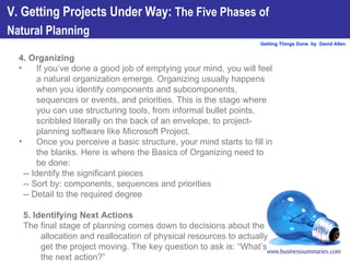 4. Organizing  If you’ve done a good job of emptying your mind, you will feel a natural organization emerge. Organizing usually happens when you identify components and subcomponents, sequences or events, and priorities. This is the stage where you can use structuring tools, from informal bullet points, scribbled literally on the back of an envelope, to project-planning software like Microsoft Project.  Once you perceive a basic structure, your mind starts to fill in the blanks. Here is where the Basics of Organizing need to be done: -- Identify the significant pieces -- Sort by: components, sequences and priorities -- Detail to the required degree 5. Identifying Next Actions The final stage of planning comes down to decisions about the allocation and reallocation of physical resources to actually get the project moving. The key question to ask is: “What’s the next action?” V. Getting Projects Under Way:  The Five Phases of  Natural Planning   