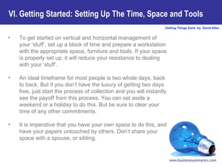 To get started on vertical and horizontal management of your ‘stuff’, set up a block of time and prepare a workstation with the appropriate space, furniture and tools. If your space is properly set up, it will reduce your resistance to dealing with your ‘stuff’.  An ideal timeframe for most people is two whole days, back to back. But if you don’t have the luxury of getting two days free, just start the process of collection and you will instantly see the payoff from this process. You can set aside a weekend or a holiday to do this. But be sure to clear your time of any other commitments.  It is imperative that you have your own space to do this, and have your papers untouched by others. Don’t share your space with a spouse, or sibling.   VI. Getting Started: Setting Up The Time, Space and Tools   