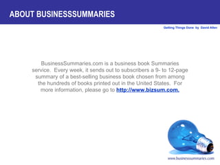 BusinessSummaries.com is a business book Summaries service.  Every week, it sends out to subscribers a 9- to 12-page summary of a best-selling business book chosen from among the hundreds of books printed out in the United States.  For more information, please go to  http://www.bizsum.com. ABOUT BUSINESSSUMMARIES 