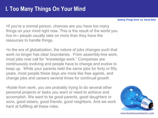 I. Too Many Things On Your Mind If you’re a normal person, chances are you have too many things on your mind right now. This is the result of the world you live in-- people usually take on more than they have the resources to handle things.  In the era of globalization, the nature of jobs changes such that work no longer has clear boundaries.  From assembly-line work, most jobs now call for “knowledge work.” Companies are continuously evolving and people have to change and evolve to keep up.  While your parents held the same jobs for forty or fifty years, most people these days are more like free agents, and change jobs and careers several times for continual growth Aside from work, you are probably trying to do several other personal projects or tasks you want or need to achieve and accomplish. We want to be good parents, good daughters or sons, good sisters, good friends, good neighbors. And we work hard at fulfilling all these roles.  