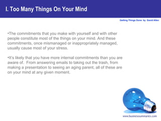 I. Too Many Things On Your Mind The commitments that you make with yourself and with other people constitute most of the things on your mind. And these commitments, once mismanaged or inappropriately managed, usually cause most of your stress.  It’s likely that you have more internal commitments than you are aware of.  From answering emails to taking out the trash, from making a presentation to seeing an aging parent, all of these are on your mind at any given moment.   