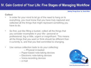 Collect In order for your mind to let go of the need to hang on to everything, you must know that you have truly captured and collected all the things that might represent something you have to do.  So first, just like filling a bucket, collect all the things that you consider incomplete in your life– personal or professional, big or little, urgent or insignificant. This means all the things that you want or think should be different than it currently is, and that you feel committed to changing.  Use various collection tools to do your collecting:  -- Physical in-basket -- Paper-based note-taking devices -- Electronic note-taking devices -- Voice-recording devices -- e-mail IV. Gain Control of Your Life: Five Stages of Managing Workflow 