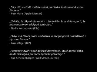 	„Díky této metodě můžete získat přehled a kontrolu nad vaším životem.“- Petr Mára(Apple Maniak)„Uvidíte, že díky těmto radám a technikám brzy získáte pocit, že máte maximum věcí pod kontrolou.“- NadiaKoronovská (Elle)	„I když má člověk práce nad hlavu, může fungovat produktivně a s jasnou hlavou.”- Lukáš Bajer (BIZ)	„Pomáhá vytvořit nové duševní dovednosti, které dnešní doba multi-taskingu a přetížení opravdu potřebuje.“ - SueSchellenbarger(Wall Street Journal)