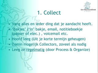 1. Collect Vang alles en ieder ding dat je aandacht heeft. ‘ Bakjes’ (‘in’ bakje, email, notitieboekje (papier of elec.) , voicemail etc. Hoofd leeg (Uit je korte termijn geheugen) Zomin mogelijk Collectors, zoveel als nodig Leeg ze  regelmatig  (door Process & Organize) 