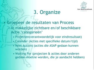 3. Organize Groepeer de resultaten van Process In makkelijke zichtbare en/of beschikbare Actie ‘categorieën’ Projecten(verantwoordelijk voor eindresultaat) Calender (Acties met specifieke datum/tijd) Next Actions (acties die ASAP gedaan kunnen worden) Waiting For (projecten & acties door anderen gedaan moetne worden, die je aandacht hebben)  