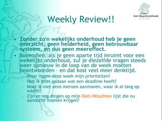 Weekly Review!! Zonder zo'n wekelijks onderhoud heb je geen overzicht, geen helderheid, geen betrouwbaar systeem, en dus geen meereffect. Bovendien: als je geen aparte tijd inruimt voor een wekelijks onderhoud, zul je diezelfde vragen steeds weer opnieuw in de loop van de week moeten beantwoorden – en dat kost veel meer denktijd. Waar liggen deze week mijn prioriteiten? Heb ik alles gedaan wat een deadline heeft? Moet ik niet eens mensen aanmanen, waar ik al lang op wacht? Zijn er nog dingen op mijn  Ooit/Misschien  lijst die nu aandacht moeten krijgen? 