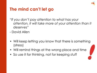 The mind can’t let go “ If you don’t pay attention to what has your attention, it will take more of your attention than it deserves” - David Allen Will keep letting you know that there is something (stress) Will remind things at the wrong place and time So use it for thinking, not for keeping stuff 