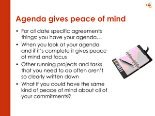 Agenda gives peace of mind For all date specific agreements things: you have your agenda… When you look at your agenda and if it’s complete it gives peace of mind and focus Other running projects and tasks that you need to do often aren’t so clearly written down What if you could have the same kind of peace of mind about all of your commitments? 