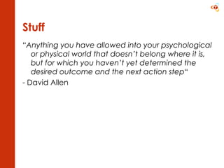 Stuff “ Anything you have allowed into your psychological or physical world that doesn’t belong where it is, but for which you haven’t yet determined the desired outcome and the next action step “ - David Allen 