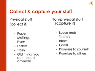Collect & capture your stuff Physical stuff  (collect it) Paper  Mailings Flyers Letters  Trash Old things you don’t need anymore Non-physical stuff (capture it) Loose ends To do’s Ideas Goals Promises to yourself Promises to others 