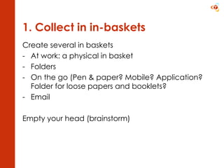 1. Collect in in-baskets Create several in baskets At work: a physical in basket Folders On the go (Pen & paper? Mobile? Application? Folder for loose papers and booklets? Email Empty your head (brainstorm) 