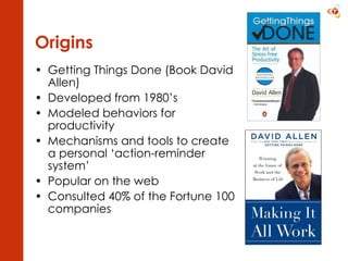 Origins Getting Things Done (Book David Allen) Developed from 1980’s Modeled behaviors for productivity Mechanisms and tools to create a personal ‘action-reminder system’ Popular on the web Consulted 40% of the Fortune 100 companies 
