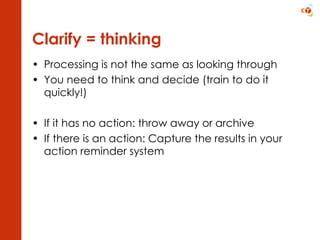 Clarify = thinking Processing is not the same as looking through You need to think and decide (train to do it quickly!) If it has no action: throw away or archive If there is an action: Capture the results in your action reminder system 