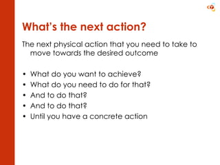 What’s the next action? The next physical action that you need to take to move towards the desired outcome What do you want to achieve? What do you need to do for that? And to do that? And to do that? Until you have a concrete action  