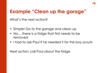 Example “Clean up the garage” What’s the next action? Simple! Go to the garage and clean up No… there is a fridge that first needs to be removed I had to ask Paul if he needed it for the boy scouts  Next action: call Paul about the fridge 