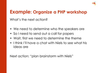 Example : Organize a PHP workshop What’s the next action? We need to determine who the speakers are So I need to send out a call for papers Wait, first we need to determine the theme I think I’ll have a chat with Niels to see what his ideas are Next action: “plan brainstorm with Niels” 