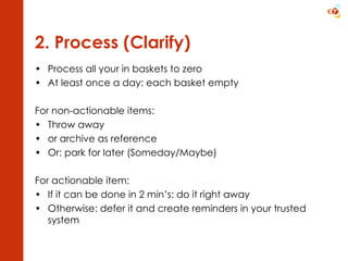 2. Process (Clarify) Process all your in baskets to zero At least once a day: each basket empty For non-actionable items: Throw away  or archive as reference Or: park for later (Someday/Maybe) For actionable item: If it can be done in 2 min’s: do it right away Otherwise: defer it and create reminders in your trusted system  