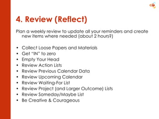 4. Review (Reflect) Plan a weekly review to update all your reminders and create new items where needed (about 2 hours?) Collect Loose Papers and Materials Get “IN” to zero Empty Your Head Review Action Lists Review Previous Calendar Data Review Upcoming Calendar Review Waiting-For List Review Project (and Larger Outcome) Lists Review Someday/Maybe List Be Creative & Courageous 