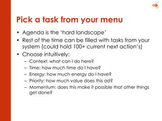 Pick a task from your menu Agenda is the ‘hard landscape’ Rest of the time can be filled with tasks from your system (could hold 100+ current next action’s) Choose intuitively: Context: what can I do here? Time: how much time do I have? Energy: how much energy do I have? Priority: how much value does this ad? Momentum: does this make it possible that other things get done? 