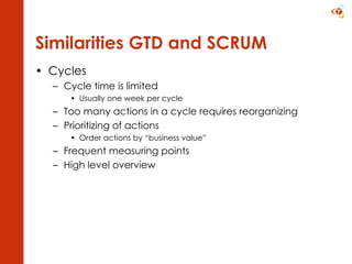 Similarities GTD and SCRUM Cycles Cycle time is limited Usually one week per cycle Too many actions in a cycle requires reorganizing Prioritizing of actions Order actions by “business value” Frequent measuring points High level overview 