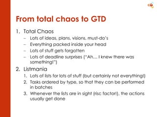 From total chaos to GTD Total Chaos Lots of ideas, plans, visions, must-do’s Everything packed inside your head Lots of stuff gets forgotten Lots of deadline surprises (“Ah… I knew there was something!”) Listmania Lots of lists for lots of stuff (but certainly not everything!) Tasks ordered by type, so that they can be performed in batches Whenever the lists are in sight (risc factor!), the actions usually get done 