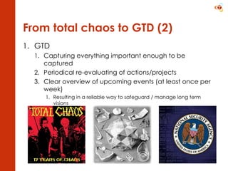 From total chaos to GTD (2) GTD Capturing everything important enough to be captured Periodical re-evaluating of actions/projects Clear overview of upcoming events (at least once per week) Resulting in a reliable way to safeguard / manage long term visions 