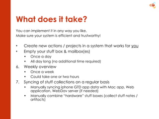 What does it take? You can implement it in any way you like. Make sure your system is efficient and trustworthy! Create new actions / projects in a system that works for  you Empty your stuff box & mailbox(es) Once a day All day long (no additional time required) Weekly overview Once a week Could take one or two hours Syncing of stuff collections on a regular basis Manually syncing iphone GTD app data with Mac app, Web application, WebDav server (if needed) Manually combine “hardware” stuff boxes (collect stuff notes / artifacts) 