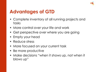 Advantages of GTD Complete inventory of all running projects and tasks More control over your life and work Get perspective over where you are going  Empty your head Reduce stress More focused on your current task Be more productive Make decisions “when it shows up, not when it blows up” 