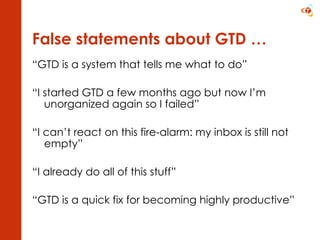 False statements about GTD … “ GTD is a system that tells me what to do” “ I started GTD a few months ago but now I’m unorganized again so I failed” “ I can’t react on this fire-alarm: my inbox is still not empty” “ I already do all of this stuff” “ GTD is a quick fix for becoming highly productive” 