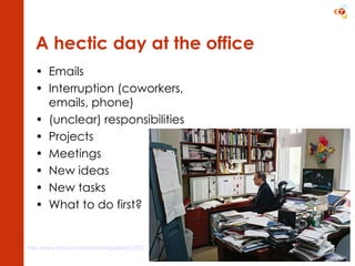 A hectic day at the office Emails Interruption (coworkers, emails, phone) (unclear) responsibilities Projects Meetings New ideas New tasks What to do first? http://www.time.com/time/photogallery/0,29307,1622338_1363003,00.html   