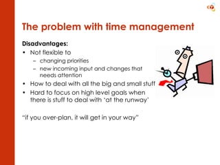 The problem with time management Disadvantages:  Not flexible to  changing priorities new incoming input and changes that needs attention How to deal with all the big and small stuff? Hard to focus on high level goals when there is stuff to deal with ‘at the runway’ “ if you over-plan, it will get in your way” 