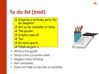 To do list (bad) What is the goal? What is the concrete task? Triggers more thinking Not complete… Does not help to decide on priorities Organize a birthday party for my daughter  Set up my computer at home The garden Create a new CV Tax Do more sports Finish project x 