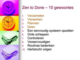 Zen to Done – 10 gewoontes
1.    Verzamelen
2.    Verwerken
3.    Plannen
4.    Doen
5.    Een eenvoudig systeem opzetten
6.    Orde scheppen
7.    Controleren
8.    Vereenvoudigen
9.    Routines bedenken
10.   Hartstocht volgen
 