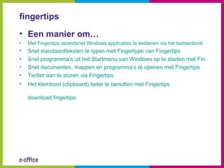 fingertips
• Een manier om…
•   Met Fingertips razendsnel Windows applicaties te bedienen via het toetsenbord
•   Snel standaardteksten te typen met Fingertype van Fingertips
•   Snel programma’s uit het Startmenu van Windows op te starten met Fingertips
•   Snel documenten, mappen en programma’s te openen met Fingertips
•   Twitter aan te sturen via Fingertips
•   Het klembord (clipboard) beter te benutten met Fingertips

    download fingertips
 