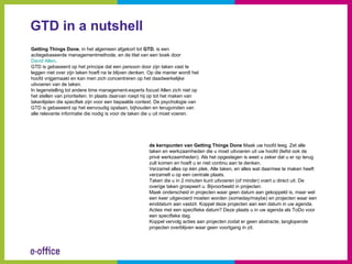 GTD in a nutshell
Getting Things Done, in het algemeen afgekort tot GTD, is een
actiegebaseerde managementmethode, en de titel van een boek door
David Allen.
GTD is gebaseerd op het principe dat een persoon door zijn taken vast te
leggen niet over zijn taken hoeft na te blijven denken. Op die manier wordt het
hoofd vrijgemaakt en kan men zich concentreren op het daadwerkelijke
uitvoeren van de taken.
In tegenstelling tot andere time management-experts focust Allen zich niet op
het stellen van prioriteiten. In plaats daarvan roept hij op tot het maken van
takenlijsten die specifiek zijn voor een bepaalde context. De psychologie van
GTD is gebaseerd op het eenvoudig opslaan, bijhouden en terugvinden van
alle relevante informatie die nodig is voor de taken die u uit moet voeren.




                                                       de kernpunten van Getting Things Done Maak uw hoofd leeg. Zet alle
                                                       taken en werkzaamheden die u moet uitvoeren uit uw hoofd (liefst ook de
                                                       privé werkzaamheden). Als het opgeslagen is weet u zeker dat u er op terug
                                                       zult komen en hoeft u er niet continu aan te denken.
                                                       Verzamel alles op één plek. Alle taken, en alles wat daarmee te maken heeft
                                                       verzamelt u op een centrale plaats.
                                                       Taken die u in 2 minuten kunt uitvoeren (of minder) voert u direct uit. De
                                                       overige taken groepeert u. Bijvoorbeeld in projecten.
                                                       Maak onderscheid in projecten waar geen datum aan gekoppeld is, maar wel
                                                       een keer uitgevoerd moeten worden (someday/maybe) en projecten waar een
                                                       einddatum aan vastzit. Koppel deze projecten aan een datum in uw agenda.
                                                       Acties met een specifieke datum? Deze plaats u in uw agenda als ToDo voor
                                                       een specifieke dag.
                                                       Koppel vervolg acties aan projecten zodat er geen abstracte, langlopende
                                                       projecten overblijven waar geen voortgang in zit.
 