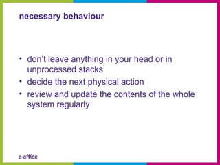 necessary behaviour



• don’t leave anything in your head or in
  unprocessed stacks
• decide the next physical action
• review and update the contents of the whole
  system regularly
 