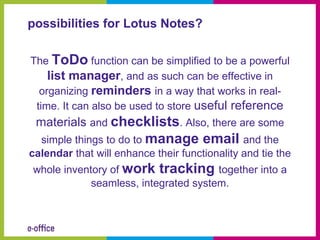 possibilities for Lotus Notes?

The ToDo function can be simplified to be a powerful
    list manager, and as such can be effective in
  organizing reminders in a way that works in real-
 time. It can also be used to store useful reference
 materials and checklists. Also, there are some
  simple things to do to manage email and the
calendar that will enhance their functionality and tie the
whole inventory of work tracking together into a
            seamless, integrated system.
 