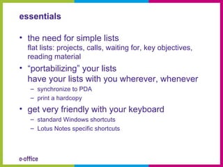 essentials

• the need for simple lists
  flat lists: projects, calls, waiting for, key objectives,
  reading material
• “portabilizing” your lists
  have your lists with you wherever, whenever
   – synchronize to PDA
   – print a hardcopy
• get very friendly with your keyboard
   – standard Windows shortcuts
   – Lotus Notes specific shortcuts
 