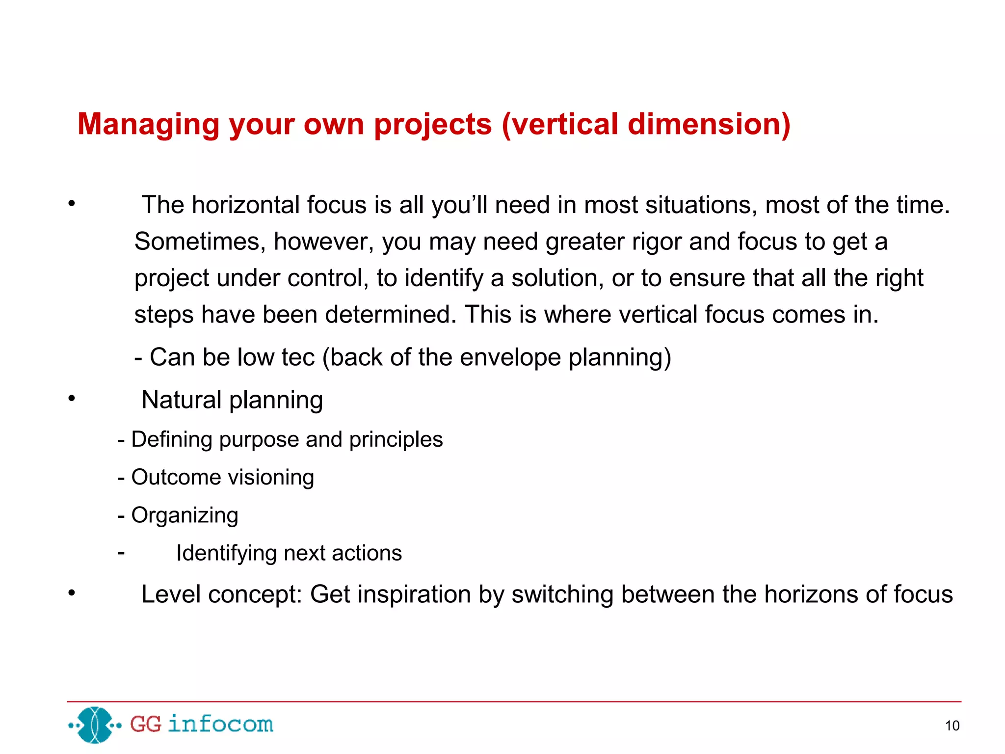 10
Managing your own projects (vertical dimension)
• The horizontal focus is all you’ll need in most situations, most of the time.
Sometimes, however, you may need greater rigor and focus to get a
project under control, to identify a solution, or to ensure that all the right
steps have been determined. This is where vertical focus comes in.
- Can be low tec (back of the envelope planning)
• Natural planning
- Defining purpose and principles
- Outcome visioning
- Organizing
- Identifying next actions
• Level concept: Get inspiration by switching between the horizons of focus
 