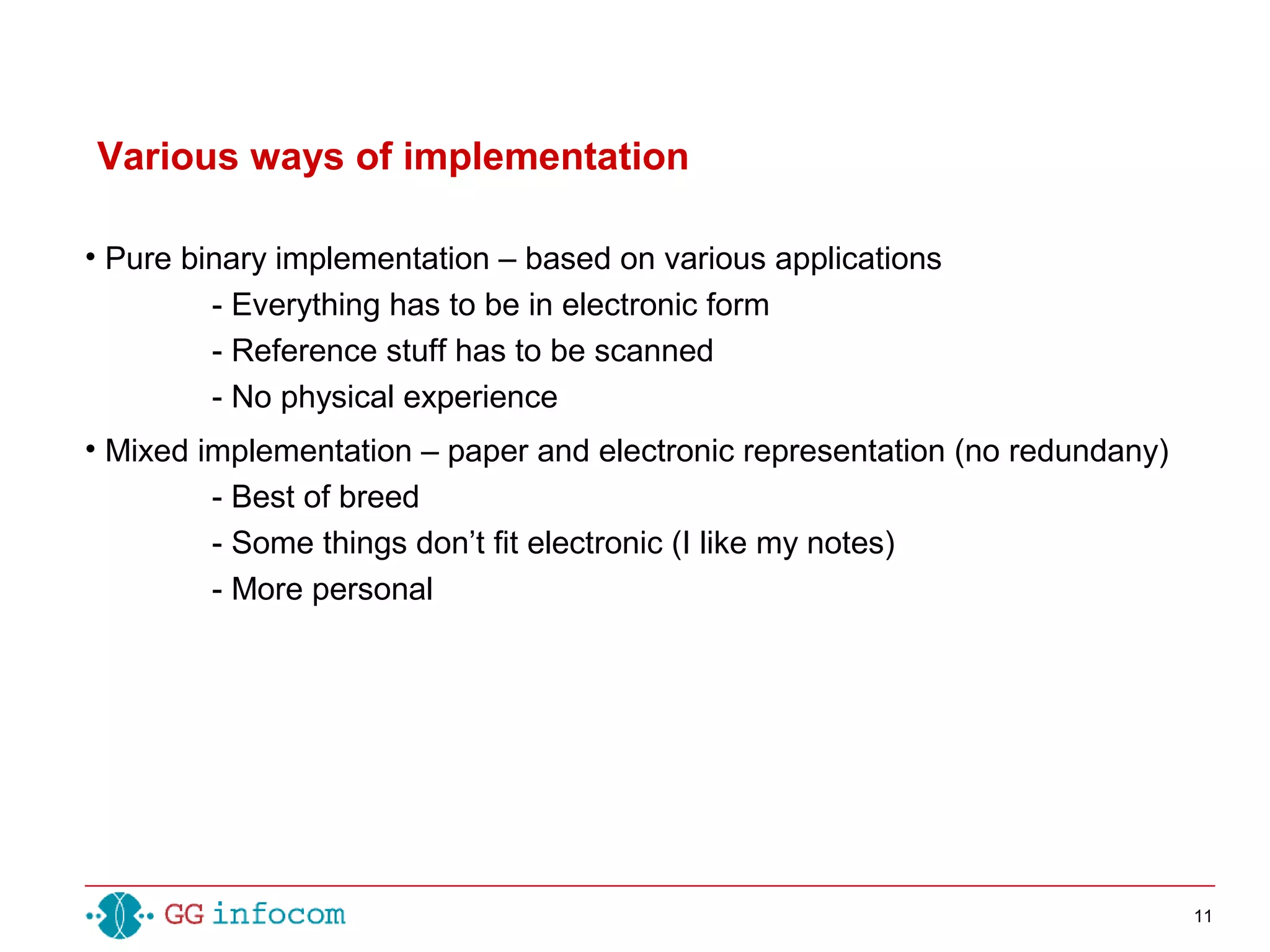 11
• Pure binary implementation – based on various applications
- Everything has to be in electronic form
- Reference stuff has to be scanned
- No physical experience
• Mixed implementation – paper and electronic representation (no redundany)
- Best of breed
- Some things don’t fit electronic (I like my notes)
- More personal
Various ways of implementation
 