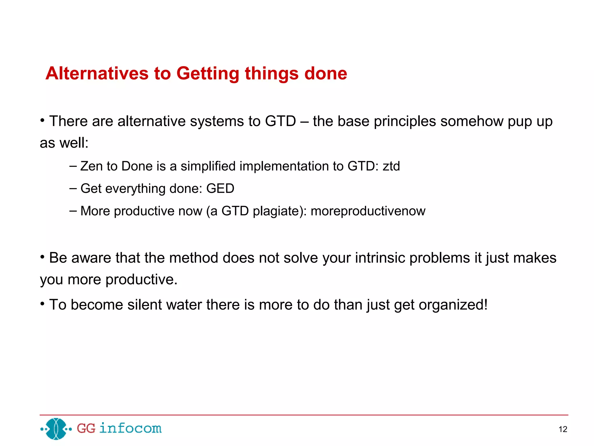 12
• There are alternative systems to GTD – the base principles somehow pup up
as well:
– Zen to Done is a simplified implementation to GTD: ztd
– Get everything done: GED
– More productive now (a GTD plagiate): moreproductivenow
• Be aware that the method does not solve your intrinsic problems it just makes
you more productive.
• To become silent water there is more to do than just get organized!
Alternatives to Getting things done
 