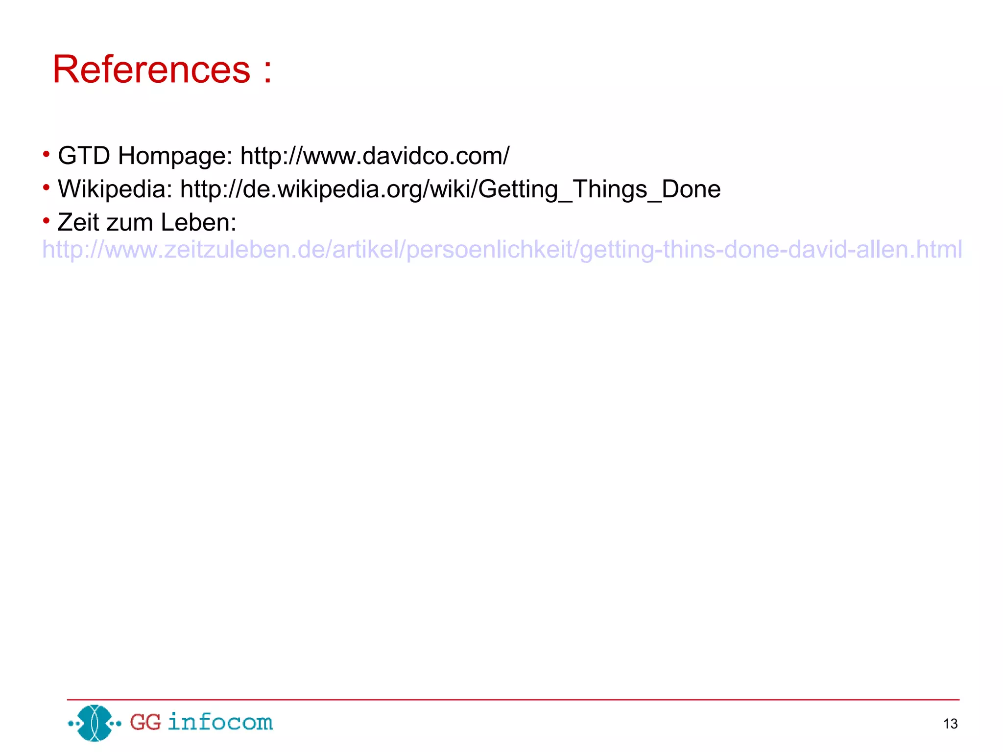 13
• GTD Hompage: http://www.davidco.com/
• Wikipedia: http://de.wikipedia.org/wiki/Getting_Things_Done
• Zeit zum Leben:
http://www.zeitzuleben.de/artikel/persoenlichkeit/getting-thins-done-david-allen.html
References :
 